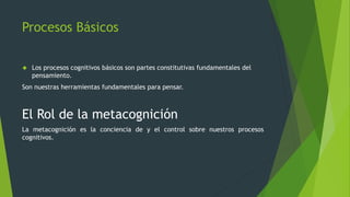 Procesos Básicos
 Los procesos cognitivos básicos son partes constitutivas fundamentales del
pensamiento.
Son nuestras herramientas fundamentales para pensar.
El Rol de la metacognición
La metacognición es la conciencia de y el control sobre nuestros procesos
cognitivos.
 