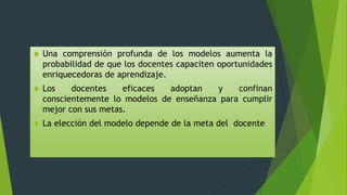  Una comprensión profunda de los modelos aumenta la
probabilidad de que los docentes capaciten oportunidades
enriquecedoras de aprendizaje.
 Los docentes eficaces adoptan y confinan
conscientemente lo modelos de enseñanza para cumplir
mejor con sus metas.
 La elección del modelo depende de la meta del docente
 