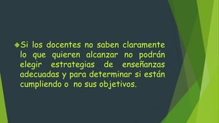 Si los docentes no saben claramente
lo que quieren alcanzar no podrán
elegir estrategias de enseñanzas
adecuadas y para determinar si están
cumpliendo o no sus objetivos.
 