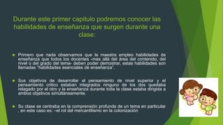 Durante este primer capitulo podremos conocer las
habilidades de enseñanza que surgen durante una
clase:
 Primero que nada observamos que la maestra empleo habilidades de
enseñanza que todos los docentes -mas allá del área del contenido, del
nivel o del grado del tema- deben poder demostrar, estas habilidades son
llamadas “habilidades esenciales de enseñanza”.
 Sus objetivos de desarrollar el pensamiento de nivel superior y el
pensamiento critico estaban integrados ninguno de los dos quedaba
relagado por el otro y la enseñanza durante toda la clase estaba dirigida a
ambos objetivos simultáneamente.
 Su clase se centraba en la comprensión profunda de un tema en particular
, en este caso es: –el rol del mercantilismo en la colonización
 