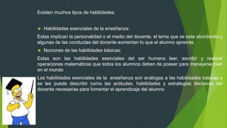 Existen muchos tipos de habilidades:
 Habilidades esenciales de la enseñanza:
Estas implican la personalidad o el medio del docente, el tema que se este abordando y
algunas de las conductas del docente aumentan lo que el alumno aprende.
 Nociones de las habilidades básicas:
Estas son las habilidades esenciales del ser humano leer, escribir y realizar
operaciones matemáticas que todos los alumnos deben de poseer para manejarse bien
en el mundo
Las habilidades esenciales de la enseñanza son análogas a las habilidades básicas y
se les puede describir como las actitudes, habilidades y estrategias decisivas del
docente necesarias para fomentar el aprendizaje del alumno
 