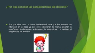 ¿Por que conocer las características del docente?
 Por que ellos son la base fundamental para que los alumnos se
interesen en la clase ya que ellos emocionan la misma, diseñan la
enseñanza, implementan actividades de aprendizaje y evalúan el
progreso de los alumnos.
 