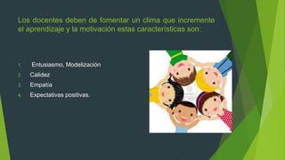 Los docentes deben de fomentar un clima que incremente
el aprendizaje y la motivación estas características son:
1. Entusiasmo, Modelización
2. Calidez
3. Empatía
4. Expectativas positivas.
 
