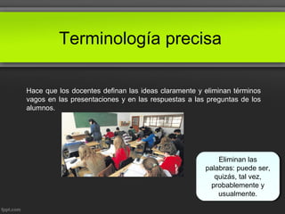Terminología precisa
Hace que los docentes definan las ideas claramente y eliminan términos
vagos en las presentaciones y en las respuestas a las preguntas de los
alumnos.
Eliminan las
palabras: puede ser,
quizás, tal vez,
probablemente y
usualmente.
 