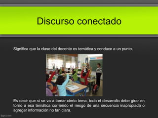 Discurso conectado
Significa que la clase del docente es temática y conduce a un punto.
Es decir que si se va a tomar cierto tema, todo el desarrollo debe girar en
torno a esa temática corriendo el riesgo de una secuencia inapropiada o
agregar información no tan clara.
 