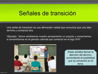 Señales de transición
Una señal de transición es una afirmación verbal que comunica que una idea
termina y comienza otra.
•Ejemplo: “ahora cambiemos nuestro pensamiento un poquito y comencemos
a concentrarnos en el periodo colonial que comenzó en el sigo XVII”
Estas señales llaman la
atención del alumno,
aumentando la posibilidad
que se concentre en el
tema.
 