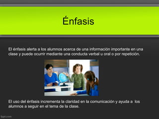 Énfasis
El énfasis alerta a los alumnos acerca de una información importante en una
clase y puede ocurrir mediante una conducta verbal u oral o por repetición.
El uso del énfasis incrementa la claridad en la comunicación y ayuda a los
alumnos a seguir en el tema de la clase.
 