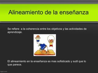 Alineamiento de la enseñanza
Se refiere a la coherencia entre los objetivos y las actividades de
aprendizaje.
El alineamiento en la enseñanza es mas sofisticado y sutil que lo
que parece.
 