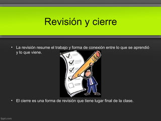 Revisión y cierre
• La revisión resume el trabajo y forma de conexión entre lo que se aprendió
y lo que viene.
• El cierre es una forma de revisión que tiene lugar final de la clase.
 