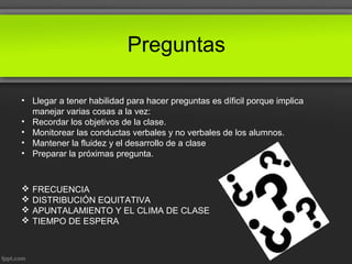 Preguntas
• Llegar a tener habilidad para hacer preguntas es díficil porque implica
manejar varias cosas a la vez:
• Recordar los objetivos de la clase.
• Monitorear las conductas verbales y no verbales de los alumnos.
• Mantener la fluidez y el desarrollo de a clase
• Preparar la próximas pregunta.
 FRECUENCIA
 DISTRIBUCIÓN EQUITATIVA
 APUNTALAMIENTO Y EL CLIMA DE CLASE
 TIEMPO DE ESPERA
 