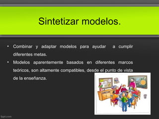 Sintetizar modelos.
• Combinar y adaptar modelos para ayudar a cumplir
diferentes metas.
• Modelos aparentemente basados en diferentes marcos
teóricos, son altamente compatibles, desde el punto de vista
de la enseñanza.
 