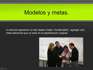 Modelos y metas.
A menudo aparecen en las clases metas “incidentales”: agregar una
meta adicional que no esta en la planificación original.
 