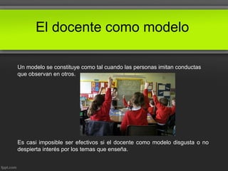 El docente como modelo
Un modelo se constituye como tal cuando las personas imitan conductas
que observan en otros.
Es casi imposible ser efectivos si el docente como modelo disgusta o no
despierta interés por los temas que enseña.
 
