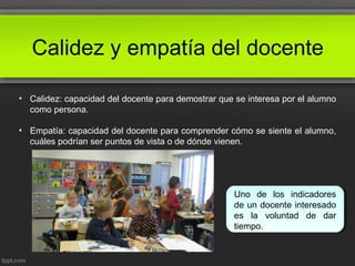 Calidez y empatía del docente
• Calidez: capacidad del docente para demostrar que se interesa por el alumno
como persona.
• Empatía: capacidad del docente para comprender cómo se siente el alumno,
cuáles podrían ser puntos de vista o de dónde vienen.
Uno de los indicadores
de un docente interesado
es la voluntad de dar
tiempo.
 