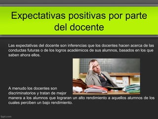 Expectativas positivas por parte
del docente
Las expectativas del docente son inferencias que los docentes hacen acerca de las
conductas futuras o de los logros académicos de sus alumnos, basados en los que
saben ahora ellos.
A menudo los docentes son
discriminatorios y tratan de mejor
manera a los alumnos que lograran un alto rendimiento a aquellos alumnos de los
cuales perciben un bajo rendimiento.
 