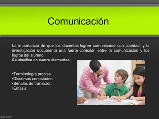 Comunicación
La importancia de que los docentes logren comunicarse con claridad, y la
investigación documenta una fuerte conexión entre la comunicación y los
logros del alumno.
Se clasifica en cuatro elementos:
•Terminología precisa
•Discursos conectados
•Señales de transición
•Énfasis
 