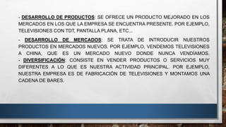 - DESARROLLO DE PRODUCTOS: SE OFRECE UN PRODUCTO MEJORADO EN LOS
MERCADOS EN LOS QUE LA EMPRESA SE ENCUENTRA PRESENTE. POR EJEMPLO,
TELEVISIONES CON TDT, PANTALLA PLANA, ETC...
- DESARROLLO DE MERCADOS: SE TRATA DE INTRODUCIR NUESTROS
PRODUCTOS EN MERCADOS NUEVOS. POR EJEMPLO, VENDEMOS TELEVISIONES
A CHINA, QUE ES UN MERCADO NUEVO DONDE NUNCA VENDÍAMOS.
- DIVERSIFICACIÓN: CONSISTE EN VENDER PRODUCTOS O SERVICIOS MUY
DIFERENTES A LO QUE ES NUESTRA ACTIVIDAD PRINCIPAL. POR EJEMPLO,
NUESTRA EMPRESA ES DE FABRICACIÓN DE TELEVISIONES Y MONTAMOS UNA
CADENA DE BARES.
 