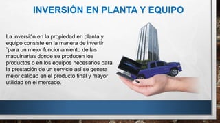 INVERSIÓN EN PLANTA Y EQUIPO
La inversión en la propiedad en planta y
equipo consiste en la manera de invertir
`para un mejor funcionamiento de las
maquinarias donde se producen los
productos o en los equipos necesarios para
la prestación de un servicio así se genera
mejor calidad en el producto final y mayor
utilidad en el mercado.
 