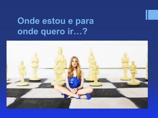 Onde estou e para
onde quero ir…?

 