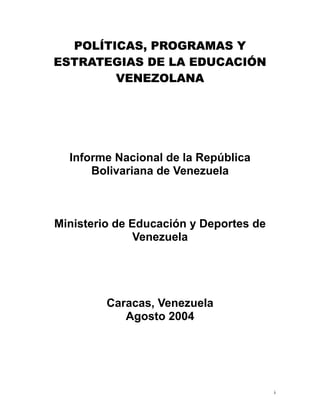 POLÍTICAS, PROGRAMAS Y
ESTRATEGIAS DE LA EDUCACIÓN
VENEZOLANA
Informe Nacional de la República
Bolivariana de Venezuela
Ministerio de Educación y Deportes de
Venezuela
Caracas, Venezuela
Agosto 2004
i
 