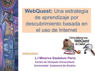 WebQuest: Una estrategia de aprendizaje por descubrimiento basada en el uso de Internet  Instructora: L.I Minerva GastelumParra Centro de Cómputo Universitario Universidad  Autónoma de Sinaloa 