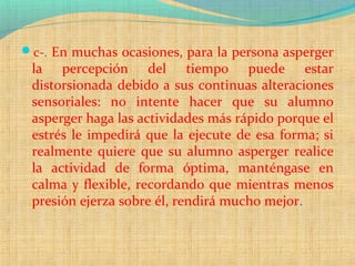 c-. En muchas ocasiones, para la persona asperger
la percepción del tiempo puede estar
distorsionada debido a sus continuas alteraciones
sensoriales: no intente hacer que su alumno
asperger haga las actividades más rápido porque el
estrés le impedirá que la ejecute de esa forma; si
realmente quiere que su alumno asperger realice
la actividad de forma óptima, manténgase en
calma y flexible, recordando que mientras menos
presión ejerza sobre él, rendirá mucho mejor.
 