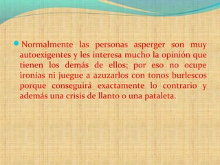 Normalmente las personas asperger son muy
autoexigentes y les interesa mucho la opinión que
tienen los demás de ellos; por eso no ocupe
ironías ni juegue a azuzarlos con tonos burlescos
porque conseguirá exactamente lo contrario y
además una crisis de llanto o una pataleta.
 