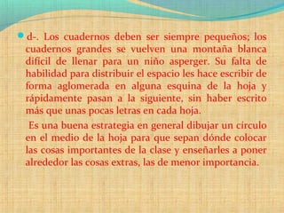 d-. Los cuadernos deben ser siempre pequeños; los
cuadernos grandes se vuelven una montaña blanca
difícil de llenar para un niño asperger. Su falta de
habilidad para distribuir el espacio les hace escribir de
forma aglomerada en alguna esquina de la hoja y
rápidamente pasan a la siguiente, sin haber escrito
más que unas pocas letras en cada hoja.
Es una buena estrategia en general dibujar un círculo
en el medio de la hoja para que sepan dónde colocar
las cosas importantes de la clase y enseñarles a poner
alrededor las cosas extras, las de menor importancia.
 