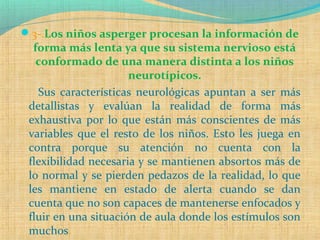3-.Los niños asperger procesan la información de
forma más lenta ya que su sistema nervioso está
conformado de una manera distinta a los niños
neurotípicos.
Sus características neurológicas apuntan a ser más
detallistas y evalúan la realidad de forma más
exhaustiva por lo que están más conscientes de más
variables que el resto de los niños. Esto les juega en
contra porque su atención no cuenta con la
flexibilidad necesaria y se mantienen absortos más de
lo normal y se pierden pedazos de la realidad, lo que
les mantiene en estado de alerta cuando se dan
cuenta que no son capaces de mantenerse enfocados y
fluir en una situación de aula donde los estímulos son
muchos.
 