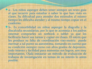 a-. Los niños asperger deben tener siempre un texto guía
al que recurrir para estudiar o saber lo que han visto en
clases. Su dificultad para atender dos estímulos al mismo
tiempo les dificulta atender y al mismo tiempo copiar en el
cuaderno.
b-. Es comorbilidad en niños asperger la disgrafía y la
discalculia secundarias, por lo que se aconseja a los padres
intentar comprarles un netbook o tablet ya que les
facilitaría hacer sus tareas y copiar en clases. El estrés que
les produce su falta de coordinación viso-motriz puede
mermar a tal punto su autoestima, tomando en cuenta que
su condición siempre cursa con altos grados de depresión,
todo intento y facilidad para aumentar sus logros, son muy
importantes. Ojalá instaurar un método de evaluación de
trabajos de investigación en temas de su interés lo antes
posible.
 