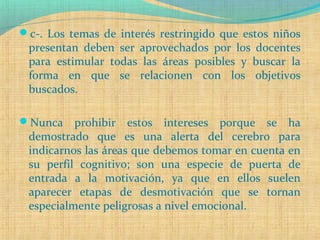 c-. Los temas de interés restringido que estos niños
presentan deben ser aprovechados por los docentes
para estimular todas las áreas posibles y buscar la
forma en que se relacionen con los objetivos
buscados.
Nunca prohibir estos intereses porque se ha
demostrado que es una alerta del cerebro para
indicarnos las áreas que debemos tomar en cuenta en
su perfil cognitivo; son una especie de puerta de
entrada a la motivación, ya que en ellos suelen
aparecer etapas de desmotivación que se tornan
especialmente peligrosas a nivel emocional.
 