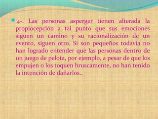 4-. Las personas asperger tienen alterada la
propiocepción a tal punto que sus emociones
siguen un camino y su racionalización de un
evento, siguen otro. Si son pequeños todavía no
han logrado entender que las personas dentro de
un juego de pelota, por ejemplo, a pesar de que los
empujen o los toquen bruscamente, no han tenido
la intención de dañarlos..
 