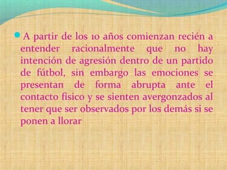 A partir de los 10 años comienzan recién a
entender racionalmente que no hay
intención de agresión dentro de un partido
de fútbol, sin embargo las emociones se
presentan de forma abrupta ante el
contacto físico y se sienten avergonzados al
tener que ser observados por los demás si se
ponen a llorar
 