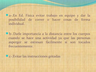 a-.En Ed. Física evitar trabajo en equipo y dar la
posibilidad de correr o hacer cosas de forma
individual.
b-.Darle importancia a la distancia entre los cuerpos
cuando se hace una actividad ya que las personas
asperger se estresan fácilmente si son tocados
frecuentemente.
c-.Evitar las instrucciones gritadas
 