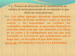 5-. Proceso de alteración de la comunicación no
verbal y el estrés permanente de no entender lo que
dicen las otras personas.
a-. Los niños asperger necesitan especialmente
ser tratados de forma cariñosa y suave ya que los
rostros y las expresiones no verbales los
confunden rápidamente, si queremos llamarle la
atención, basta con que nos situemos a la altura
de su rostro y le expliquemos que eso que está
haciendo no es correcto, que quisiéramos que él
haga esto…(se le explica lo que debe hacer).
Recuerde: NO IRONICE, NO LE VA A ENTENDER.
 