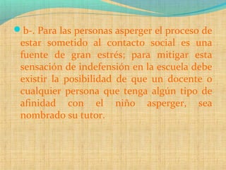 b-. Para las personas asperger el proceso de
estar sometido al contacto social es una
fuente de gran estrés; para mitigar esta
sensación de indefensión en la escuela debe
existir la posibilidad de que un docente o
cualquier persona que tenga algún tipo de
afinidad con el niño asperger, sea
nombrado su tutor.
 