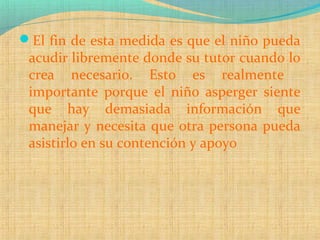 El fin de esta medida es que el niño pueda
acudir libremente donde su tutor cuando lo
crea necesario. Esto es realmente
importante porque el niño asperger siente
que hay demasiada información que
manejar y necesita que otra persona pueda
asistirlo en su contención y apoyo
 