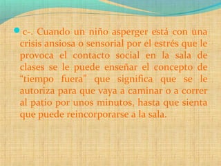c-. Cuando un niño asperger está con una
crisis ansiosa o sensorial por el estrés que le
provoca el contacto social en la sala de
clases se le puede enseñar el concepto de
“tiempo fuera” que significa que se le
autoriza para que vaya a caminar o a correr
al patio por unos minutos, hasta que sienta
que puede reincorporarse a la sala.
 