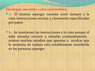 Estrategias asociadas a esta característica:
a-. El alumno asperger necesita tener siempre a la
vista instrucciones escritas y claramente especificadas
por pasos.
b-. Se mantienen las instrucciones a la vista porque el
niño necesita recurrir a mirarlas constantemente,
existen muchos estudios que apuntan a recalcar que
la memoria de trabajo está notablemente interferida
en las personas asperger.
 