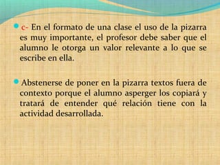 c- En el formato de una clase el uso de la pizarra
es muy importante, el profesor debe saber que el
alumno le otorga un valor relevante a lo que se
escribe en ella.
Abstenerse de poner en la pizarra textos fuera de
contexto porque el alumno asperger los copiará y
tratará de entender qué relación tiene con la
actividad desarrollada.
 