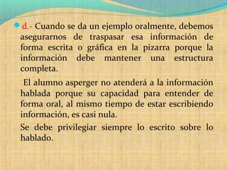 d.- Cuando se da un ejemplo oralmente, debemos
asegurarnos de traspasar esa información de
forma escrita o gráfica en la pizarra porque la
información debe mantener una estructura
completa.
El alumno asperger no atenderá a la información
hablada porque su capacidad para entender de
forma oral, al mismo tiempo de estar escribiendo
información, es casi nula.
Se debe privilegiar siempre lo escrito sobre lo
hablado.
 