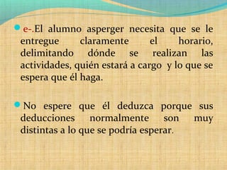 e-.El alumno asperger necesita que se le
entregue claramente el horario,
delimitando dónde se realizan las
actividades, quién estará a cargo y lo que se
espera que él haga.
No espere que él deduzca porque sus
deducciones normalmente son muy
distintas a lo que se podría esperar.
 