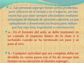 2-. Las personas asperger tienen serios problemas
para ubicarse en el tiempo y en el espacio, por esa
razón hay que estar siempre ubicándolos mediante
estrategias de llamado de atención colectiva, ya sea
aplaudiendo o levantando los brazos para indicar
que hay algo muy importante a continuación:
a-. En el formato del aula, se debe mantener en
un costado el esquema básico de la clase e ir
tachando cuando se ha terminado un paso y se
pasa al otro.
b.- Cualquier actividad que sea compleja debe ser
dividida en varios pasos con el fin de otorgar más
tiempo en su ejecución al alumno asperger.
 