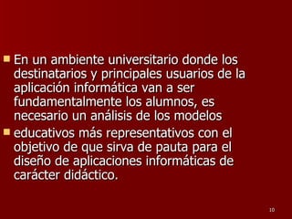 En un ambiente universitario donde los destinatarios y principales usuarios de la aplicación informática van a ser fundamentalmente los alumnos, es necesario un análisis de los modelos educativos más representativos con el objetivo de que sirva de pauta para el diseño de aplicaciones informáticas de carácter didáctico. 