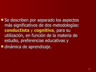 Se describen por separado los aspectos más significativos de dos metodologías:  conductista  y  cognitiva , para su utilización, en función de la materia de estudio, preferencias educativas y dinámica de aprendizaje. 