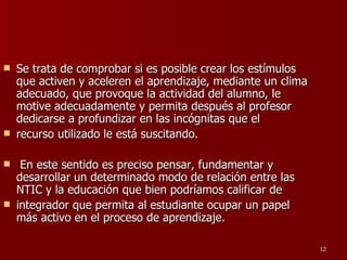 Se trata de comprobar si es posible crear los estímulos que activen y aceleren el aprendizaje, mediante un clima adecuado, que provoque la actividad del alumno, le motive adecuadamente y permita después al profesor dedicarse a profundizar en las incógnitas que el recurso utilizado le está suscitando. En este sentido es preciso pensar, fundamentar y desarrollar un determinado modo de relación entre las NTIC y la educación que bien podríamos calificar de integrador que permita al estudiante ocupar un papel más activo en el proceso de aprendizaje. 