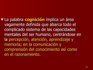 La palabra  cognición   implica un área vagamente definida que abarca todo el complicado sistema de las capacidades mentales del ser humano, centrándose en la  percepción, atención, aprendizaje y memoria; en la comunicación y comprensión del conocimiento así como en el razonamiento.   