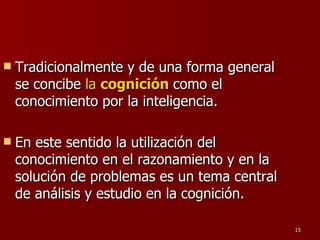 Tradicionalmente y de una forma general se concibe  la  cognición   como el conocimiento por la inteligencia.  En este sentido la utilización del conocimiento en el razonamiento y en la solución de problemas es un tema central de análisis y estudio en la cognición. 