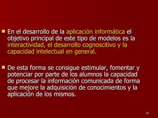 En el desarrollo de la  aplicación informática  el objetivo principal de este tipo de modelos es la  interactividad, el desarrollo cognoscitivo y la capacidad intelectual en general.  De esta forma se consigue estimular, fomentar y potenciar por parte de los alumnos la capacidad de procesar la información comunicada de forma que mejore la adquisición de conocimientos y la aplicación de los mismos. 