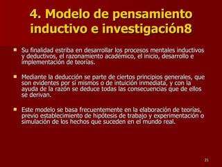 4. Modelo de pensamiento inductivo e investigación8 Su finalidad estriba en desarrollar los procesos mentales inductivos y deductivos, el razonamiento académico, el inicio, desarrollo e implementación de teorías.  Mediante la deducción se parte de ciertos principios generales, que son evidentes por sí mismos o de intuición inmediata, y con la ayuda de la razón se deduce todas las consecuencias que de ellos se derivan.  Este modelo se basa frecuentemente en la elaboración de teorías, previo establecimiento de hipótesis de trabajo y experimentación o simulación de los hechos que suceden en el mundo real. 